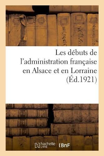 Les Debuts de l'Administration Francaise En Alsace Et En Lorraine