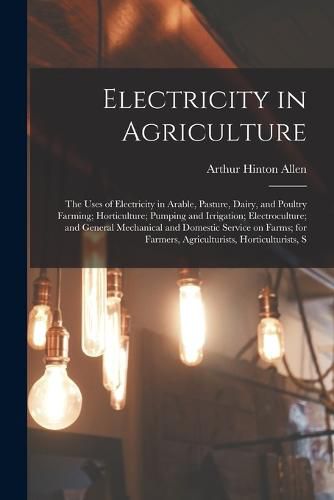 Cover image for Electricity in Agriculture; the Uses of Electricity in Arable, Pasture, Dairy, and Poultry Farming; Horticulture; Pumping and Irrigation; Electroculture; and General Mechanical and Domestic Service on Farms; for Farmers, Agriculturists, Horticulturists, S