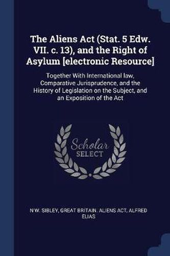 Cover image for The Aliens ACT (Stat. 5 Edw. VII. C. 13), and the Right of Asylum [Electronic Resource]: Together with International Law, Comparative Jurisprudence, and the History of Legislation on the Subject, and an Exposition of the ACT