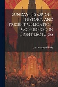 Cover image for Sunday. Its Origin, History, and Present Obligation, Considered in Eight Lectures