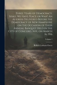 Cover image for Three Years of Democracy. Shall we Have Peace or war? An Address Delivered Before the Democracy of New Hampshire on the Occasion of Their Annual Banquet Held in the City of Concord, N.H., on March 16, 1916; Volume 1