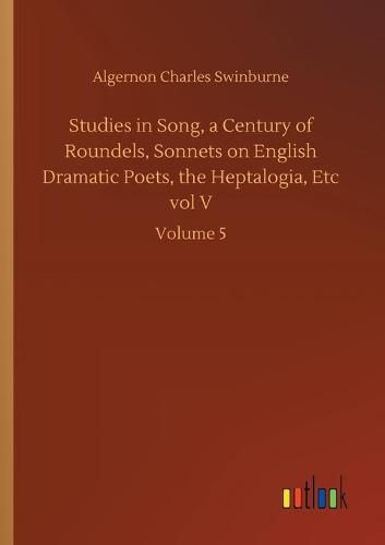 Cover image for Studies in Song, a Century of Roundels, Sonnets on English Dramatic Poets, the Heptalogia, Etc vol V: Volume 5