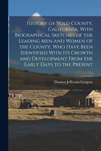 Cover image for History of Yolo County, California, With Biographical Sketches of the Leading men and Women of the County, who Have Been Identified With its Growth and Development From the Early Days to the Present