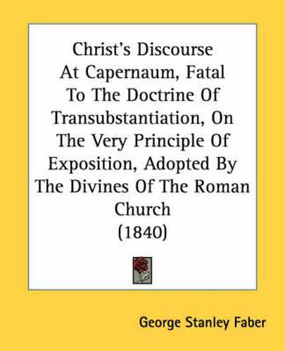 Cover image for Christ's Discourse at Capernaum, Fatal to the Doctrine of Transubstantiation, on the Very Principle of Exposition, Adopted by the Divines of the Roman Church (1840)