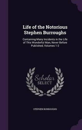 Cover image for Life of the Notorious Stephen Burroughs: Containing Many Incidents in the Life of This Wonderful Man, Never Before Published, Volumes 1-2