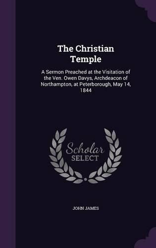 The Christian Temple: A Sermon Preached at the Visitation of the Ven. Owen Davys, Archdeacon of Northampton, at Peterborough, May 14, 1844