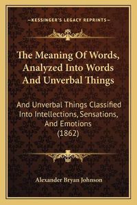 Cover image for The Meaning of Words, Analyzed Into Words and Unverbal Things: And Unverbal Things Classified Into Intellections, Sensations, and Emotions (1862)