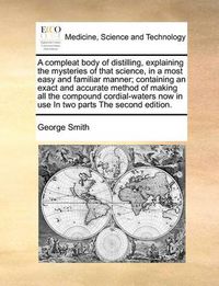 Cover image for A Compleat Body of Distilling, Explaining the Mysteries of That Science, in a Most Easy and Familiar Manner; Containing an Exact and Accurate Method of Making All the Compound Cordial-Waters Now in Use in Two Parts the Second Edition.