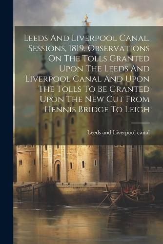 Leeds And Liverpool Canal. Sessions, 1819. Observations On The Tolls Granted Upon The Leeds And Liverpool Canal And Upon The Tolls To Be Granted Upon The New Cut From Hennis Bridge To Leigh