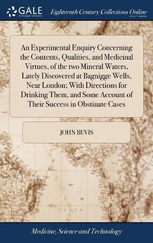 Cover image for An Experimental Enquiry Concerning the Contents, Qualities, and Medicinal Virtues, of the two Mineral Waters, Lately Discovered at Bagnigge Wells, Near London; With Directions for Drinking Them, and Some Account of Their Success in Obstinate Cases