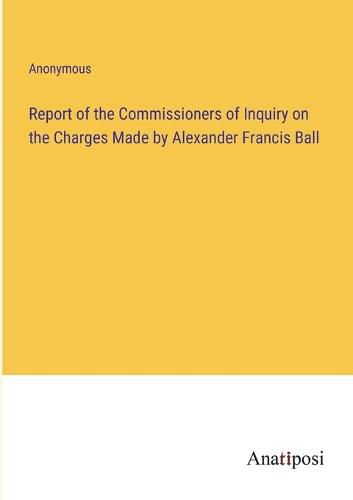 Cover image for Report of the Commissioners of Inquiry on the Charges Made by Alexander Francis Ball