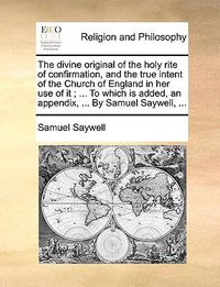 Cover image for The Divine Original of the Holy Rite of Confirmation, and the True Intent of the Church of England in Her Use of It; ... to Which Is Added, an Appendix, ... by Samuel Saywell, ...