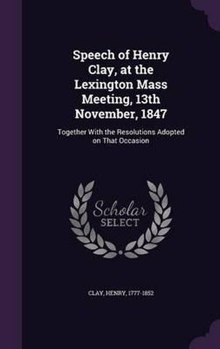 Speech of Henry Clay, at the Lexington Mass Meeting, 13th November, 1847: Together with the Resolutions Adopted on That Occasion