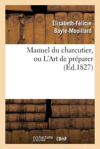 Manuel Du Charcutier, Ou l'Art de Preparer Et Conserver Les Differentes Parties Du Cochon: , d'Apres Les Plus Nouveaux Procedes, Precede de l'Art d'Elever Les Porcs