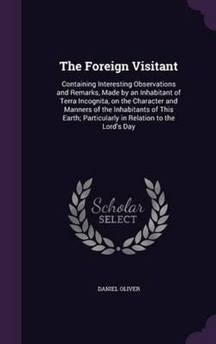 The Foreign Visitant: Containing Interesting Observations and Remarks, Made by an Inhabitant of Terra Incognita, on the Character and Manners of the Inhabitants of This Earth; Particularly in Relation to the Lord's Day