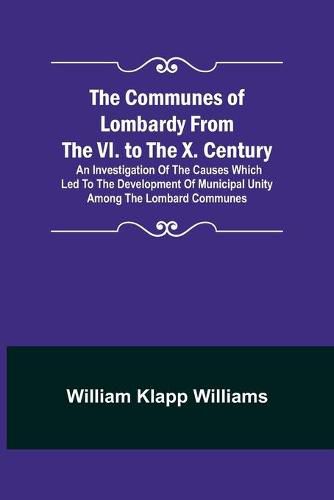 The Communes of Lombardy from the VI. to the X. Century; An Investigation of the Causes Which Led to the Development of Municipal Unity Among the Lombard Communes.