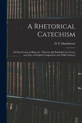 A Rhetorical Catechism: or First Course in Rhetoric: Wherein [is] Exhibited the Graces and Style of English Composition and Public Oratory