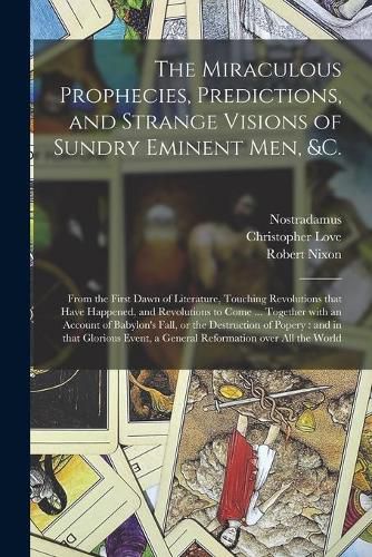 Cover image for The Miraculous Prophecies, Predictions, and Strange Visions of Sundry Eminent Men, &c.: From the First Dawn of Literature, Touching Revolutions That Have Happened, and Revolutions to Come ... Together With an Account of Babylon's Fall, or The...