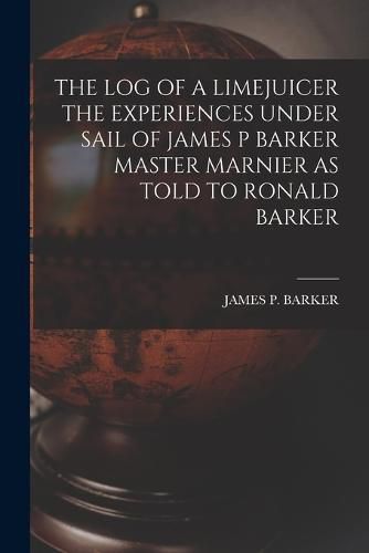 The Log of a Limejuicer the Experiences Under Sail of James P Barker Master Marnier as Told to Ronald Barker