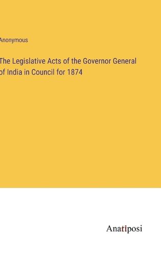 Cover image for The Legislative Acts of the Governor General of India in Council for 1874