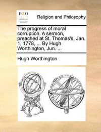 Cover image for The Progress of Moral Corruption. a Sermon, Preached at St. Thomas's, Jan. 1, 1778, ... by Hugh Worthington, Jun. ...