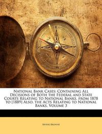 Cover image for National Bank Cases: Containing All Decisions of Both the Federal and State Courts Relating to National Banks, from 1878 to [1889] Also, the Acts Relating to National Banks, Volume 3