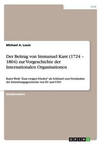 Der Beitrag von Immanuel Kant (1724 - 1804) zur Vorgeschichte der Internationalen Organisationen: Kants Werk Zum ewigen Frieden als Schlussel zum Verstandnis der Entstehungsgeschichte von EU und UNO