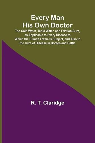 Cover image for Every Man His Own Doctor; The Cold Water, Tepid Water, and Friction-Cure, as Applicable to Every Disease to Which the Human Frame Is Subject, and Also to the Cure of Disease in Horses and Cattle