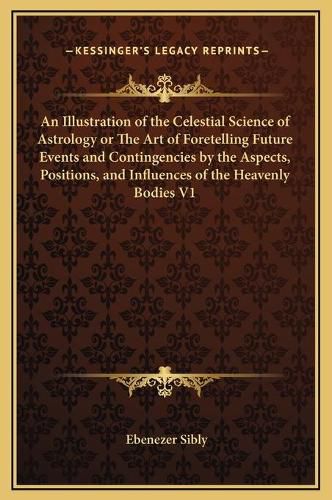 Cover image for An Illustration of the Celestial Science of Astrology or the Art of Foretelling Future Events and Contingencies by the Aspects, Positions, and Influences of the Heavenly Bodies V1