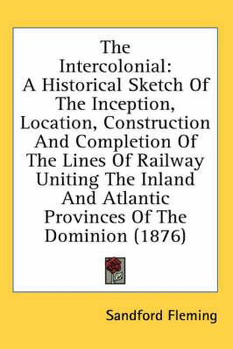 The Intercolonial: A Historical Sketch of the Inception, Location, Construction and Completion of the Lines of Railway Uniting the Inland and Atlantic Provinces of the Dominion (1876)