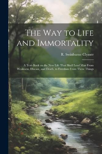 Cover image for The Way to Life and Immortality; a Text-book on the New Life That Shall Lead Man From Weakness, Disease, and Death, to Freedom From These Things