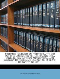 Cover image for Solemnes Funerales de Nuestro Santsimo Padre El Seor Len XIII: Celebrados En La Santa Iglesia Catedral Metropolitana de Santiago de Guatemala Los Dias 18, 19, 20 y 21 de Agosto de 1903. ...