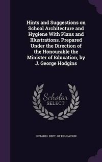 Cover image for Hints and Suggestions on School Architecture and Hygiene with Plans and Illustrations. Prepared Under the Direction of the Honourable the Minister of Education, by J. George Hodgins