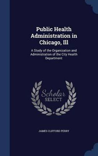 Cover image for Public Health Administration in Chicago, Ill: A Study of the Organization and Administration of the City Health Department