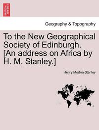 Cover image for To the New Geographical Society of Edinburgh. [An Address on Africa by H. M. Stanley.]