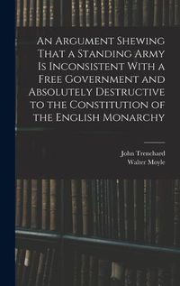 Cover image for An Argument Shewing That a Standing Army is Inconsistent With a Free Government and Absolutely Destructive to the Constitution of the English Monarchy