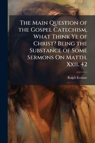 Cover image for The Main Question of the Gospel Catechism, What Think Ye of Christ? Being the Substance of Some Sermons On Matth. Xxii. 42