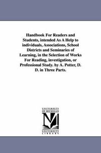 Cover image for Handbook For Readers and Students, intended As A Help to individuals, Associations, School Districts and Seminaries of Learning, in the Selection of Works For Reading, investigation, or Professional Study. by A. Potter, D. D. in Three Parts.