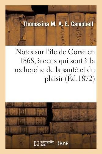 Notes Sur l'Ile de Corse En 1868, Dediees A Ceux Qui Sont A La Recherche de la Sante Et Du Plaisir