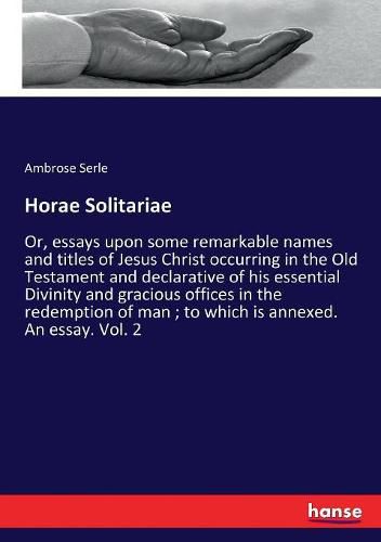 Cover image for Horae Solitariae: Or, essays upon some remarkable names and titles of Jesus Christ occurring in the Old Testament and declarative of his essential Divinity and gracious offices in the redemption of man; to which is annexed. An essay. Vol. 2