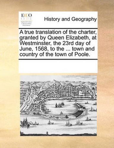 Cover image for A True Translation of the Charter, Granted by Queen Elizabeth, at Westminster, the 23rd Day of June, 1568, to the ... Town and Country of the Town of Poole.