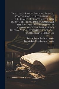 Cover image for The Life of Baron Frederic Trenck; Containing his Adventures, his Cruel and Excessive Sufferings, During ten Years Imprisonment, at the Fortress of Magdeburg by Command of the Late King of Prussia; Also Anecdotes, Historical, Political, and Personal