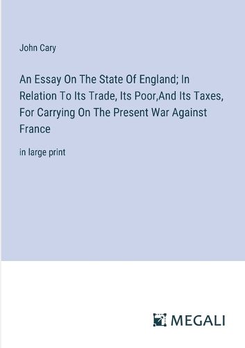 An Essay On The State Of England; In Relation To Its Trade, Its Poor, And Its Taxes, For Carrying On The Present War Against France