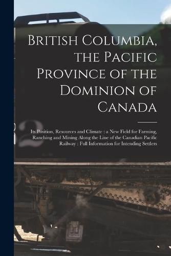 Cover image for British Columbia, the Pacific Province of the Dominion of Canada [microform]: Its Position, Resources and Climate: a New Field for Farming, Ranching and Mining Along the Line of the Canadian Pacific Railway: Full Information for Intending Settlers