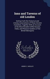 Cover image for Inns and Taverns of Old London: Setting Forth the Historical and Literary Associations of Those Ancient Hostelries, Together with an Account of the Most Notable Coffee-Houses, Clubs, and Pleasure Gardens of the British Metropolis