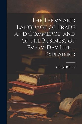 Cover image for The Terms and Language of Trade and Commerce, and of the Business of Every-Day Life ... Explained