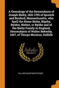 Cover image for A Genealogy of the Descendants of Joseph Bixby, 1621-1701 of Ipswich and Boxford, Massachusetts, who Spell the Name Bixby, Bigsby, Byxbie, Bixbee, or Byxbe and of the Bixby Family in England, Descendants of Walter Bekesby, 1427, of Thorpe Morieux, Suffolk