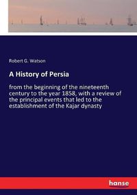 Cover image for A History of Persia: from the beginning of the nineteenth century to the year 1858, with a review of the principal events that led to the establishment of the Kajar dynasty