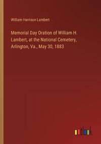 Cover image for Memorial Day Oration of William H. Lambert, at the National Cemetery, Arlington, Va., May 30, 1883