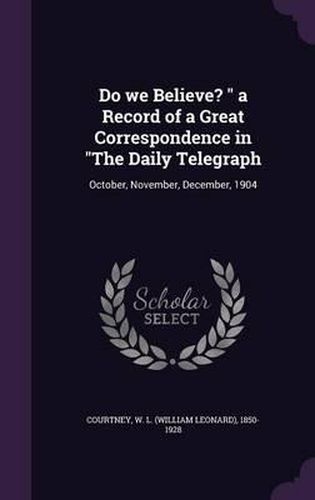 Do We Believe? a Record of a Great Correspondence in the Daily Telegraph: October, November, December, 1904